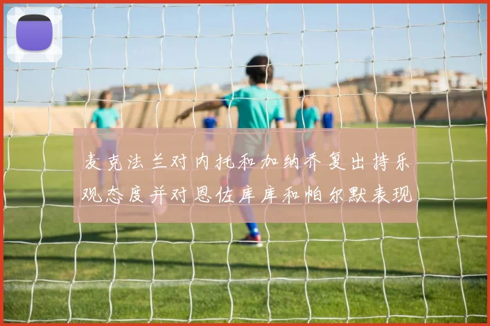 麦克法兰对内托和加纳乔复出持乐观态度并对恩佐库库和帕尔默表现表示满意