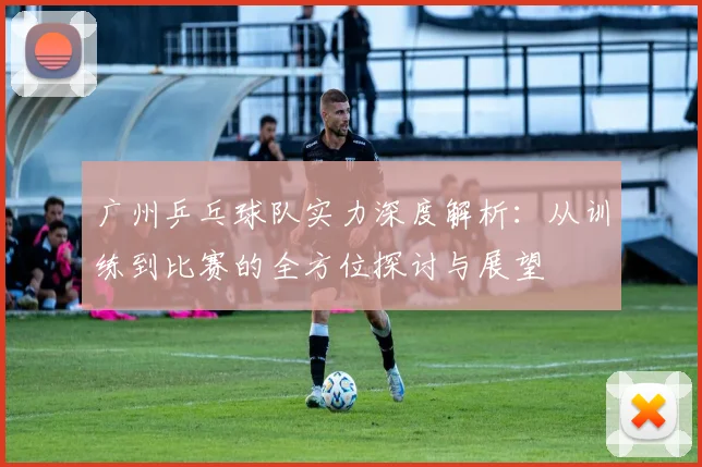 广州乒乓球队实力深度解析：从训练到比赛的全方位探讨与展望
